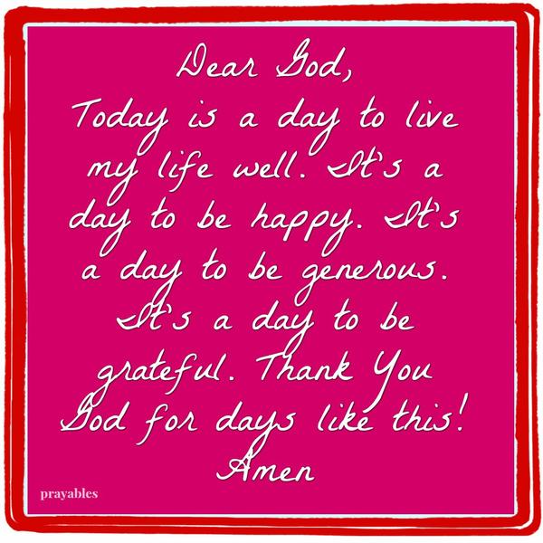 Dear God, Today is a day to live my life well. It’s a day to be happy. It’s a day to be generous. It’s a day to be grateful. Thank You God for days like this! Amen