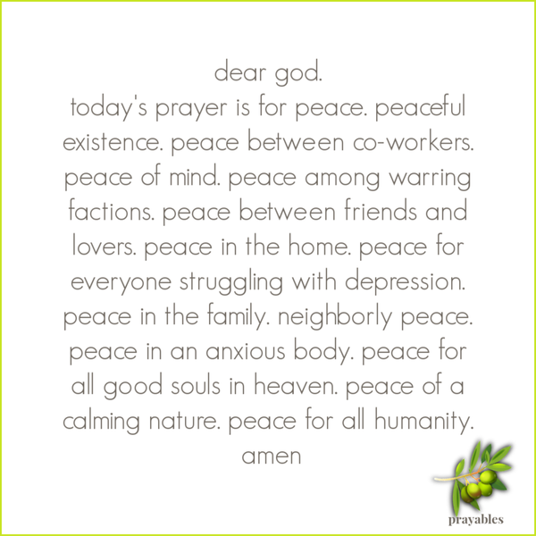 Dear God. Today’s prayer is for peace. peaceful existence. peace among co-workers. peace of mind. peace among warring factions. peace between friends and lovers. peace in the home. peace for everyone struggling with depression. peace in
the family. neighborly peace. peace in an anxious body. peace for all good souls in heaven. peace of a calming nature. peace for all humanity