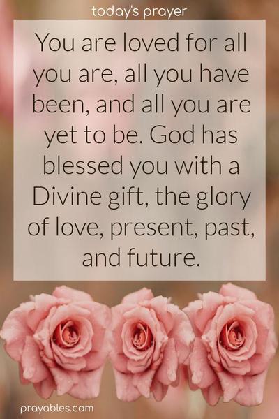 You are loved for all you are, all you have been, and all you are yet to be. God has blessed you with a Divine gift; all the glory of love - present, past, and future.