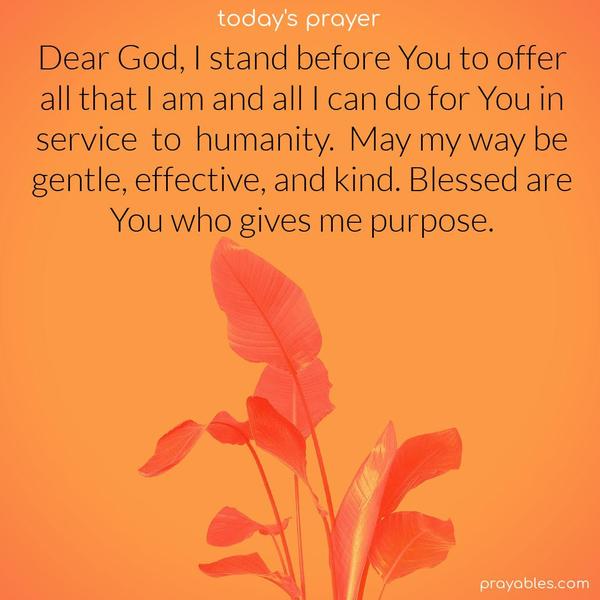 Dear God, I stand before You to offer all that I am and all I can do for You in service to humanity. May my way be gentle, effective, and kind. Blessed are You who gives me purpose.
