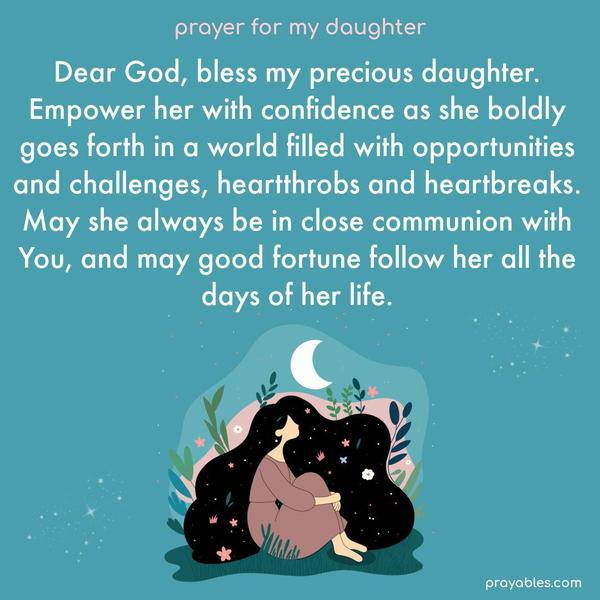 Dear God, bless my precious daughter. Empower her with confidence as she boldly goes forth in a world filled with opportunities and challenges, heartthrobs and heartbreaks. May she always be in close communion with You, and may good fortune follow her all the days of her life.