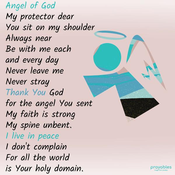 Angel of God, my protector dear, You sit on my shoulder, always near. Be with me each and every day, never leave me, never stray. Thank You, God, for the angel You sent; my faith is
strong, my spine unbent. I live in peace; I don’t complain, for all the world is Your holy domain.