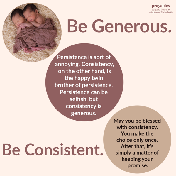 Persistence is sort of annoying. Consistency, on the other hand, is the happy twin brother of persistence. Persistence can be selfish, but consistency is generous. May you be blessed with consistency. You make the choice only once. After
that, it’s simply a matter of keeping your promise.  – Seth Godin (adapted)