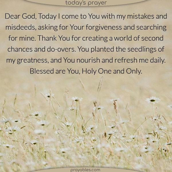 Dear God, Today I come to You with my mistakes and misdeeds, asking for Your forgiveness and searching for mine. Thank You for creating a world of second chances and do-overs. You planted the seedlings of my goodness, and You nourish and refresh me daily. Blessed are You, Holy One and Only.