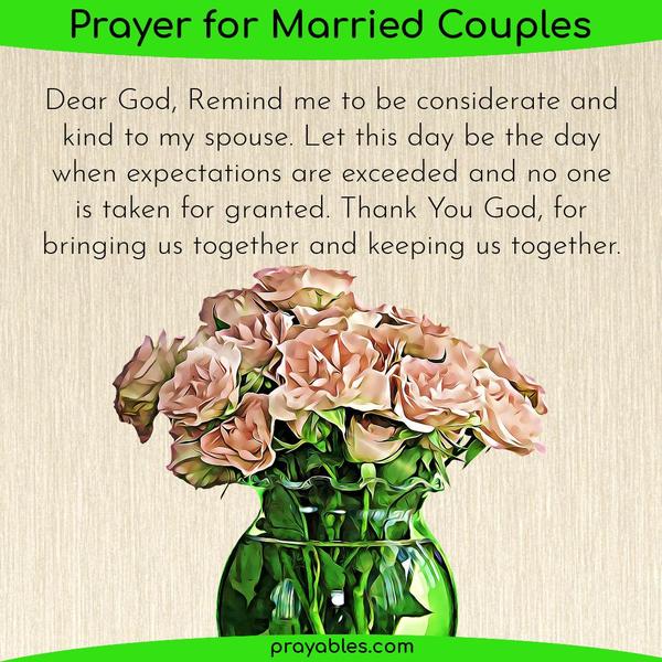 Dear God, Remind me to be considerate and kind to my spouse. Let this day be the day when expectations are exceeded and no one is taken for
granted. Thank You God, for bringing us together and keeping us together.