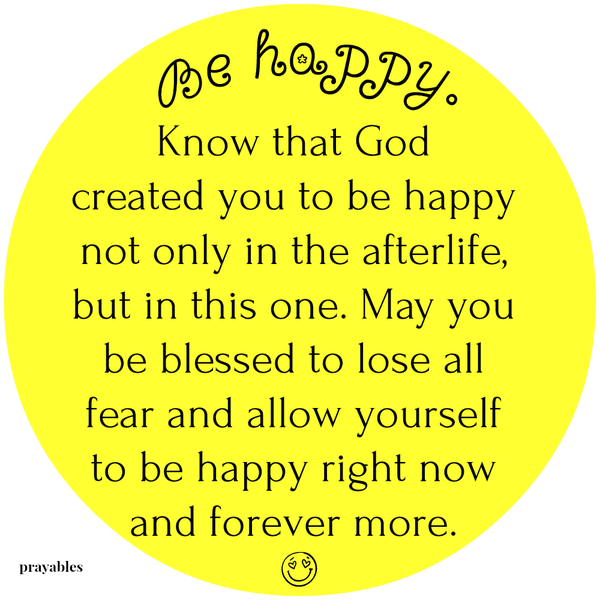 Be happy. Know that God created you to be happy, not only in the afterlife, but in this one. May you be blessed to lose all fear and allow yourself to be happy right now and forever more.