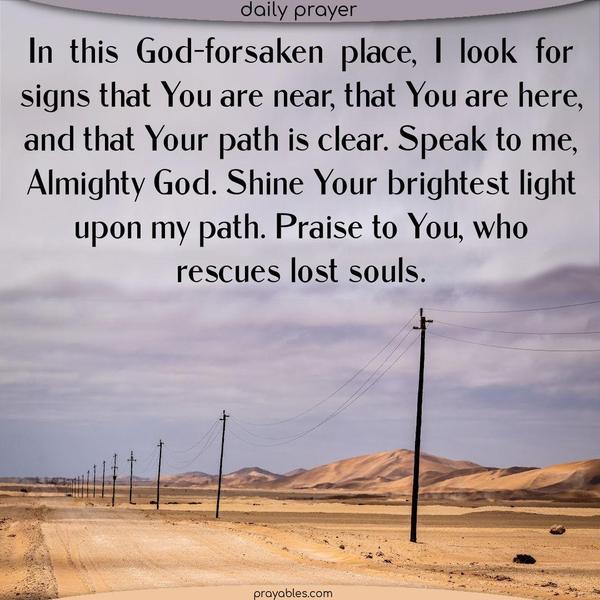 In this God-forsaken place, I look for signs that You are near, that You are here, and that Your path is clear. Speak to me, Almighty God. Shine Your brightest light upon my path. Praise to You, who rescues lost souls.