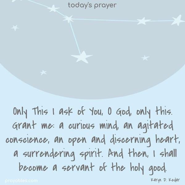Only This I ask of You, O God, only this. Grant me: a curious mind, an agitated conscience, an open and discerning heart, a surrendering spirit. And then, I shall become a servant of the holy good.
