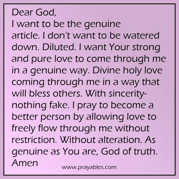 Dear God, I want to be the genuine article. I don't want to be watered down. Diluted. I want Your strong and pure love to come through me in a genuine way. Genuine love coming through me in a way that will bless others. With a
divine sincerity- nothing fake. I pray to become a better person by allowing love to freely flow through me without restriction. Without alteration. As genuine as You are, dear God.