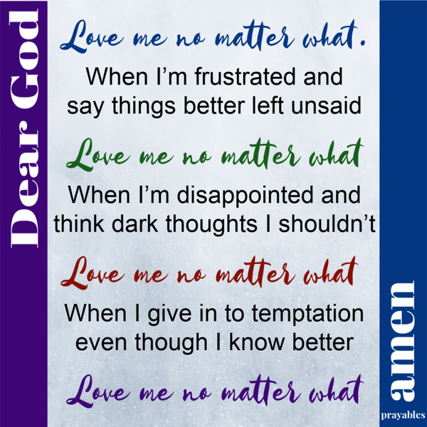 Dear God, Love me no matter what. When I’m frustrated and say things better left unsaid; Love me no matter what. When I’m disappointed and think dark thoughts I shouldn’t; Love me no matter what. When I give in to temptation even though I
know better; Love me no matter what. Amen