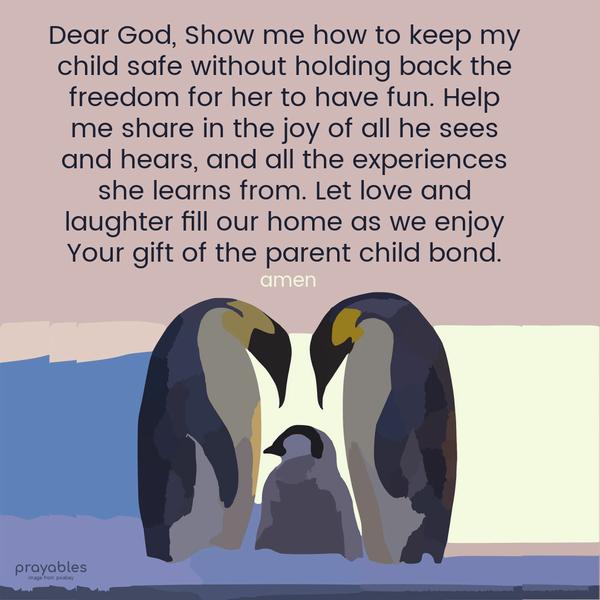 Dear God, Show me how to keep my child safe without holding back the freedom for her to have fun. Help me share in the joy of all he sees and hears, and
all the experiences she learns from. Let love and laughter fill our home as we enjoy Your gift of the parent child bond. Amen