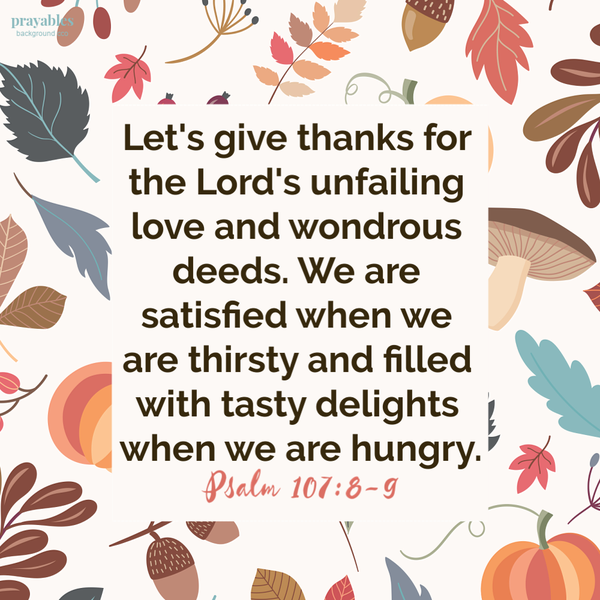 Psalm 107:8-9 Let’s give thanks for the Lord’s unfailing love and wondrous deeds. We are satisfied when we are thirsty and filled with tasty delights when we are hungry.