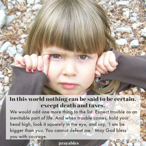 It is said: in this world nothing can be said to be certain, except death and taxes. We would add one more thing. Expect trouble as an inevitable part of life. And when trouble comes, hold your head high, look it squarely in the
eye, and say, ‘I am be bigger than you. You cannot defeat me.’ May God bless you with courage.