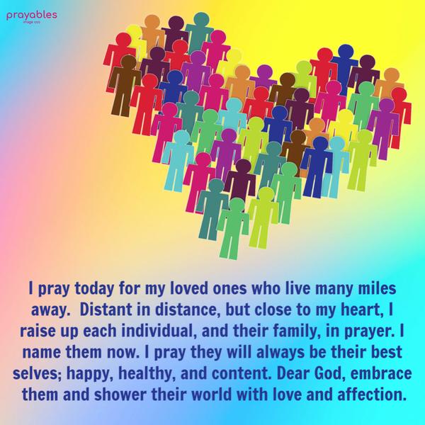 I pray today for my loved ones who live many miles away. Distant in distance, but close to my heart, I raise up each individual, and their family, in prayer. I name them now.
I pray they will always be their best selves; happy, healthy, and content. Dear God, embrace them and shower their world with love and affection.