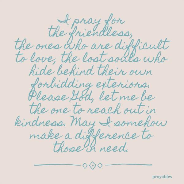 I pray for the friendless, the ones who are difficult to love, the lost souls who hide behind their own forbidding exteriors. Please God, let me be the one to reach out in kindness. May I somehow make a difference to those in need.