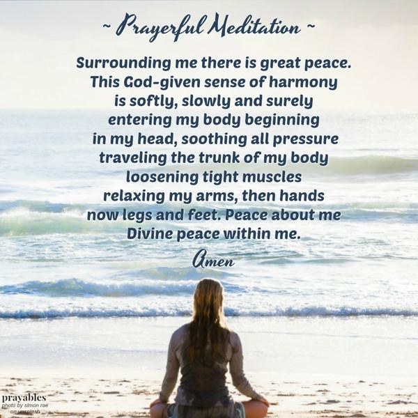 Surrounding me there is great peace. This God-given sense of harmony is softly, slowly and surely entering my body beginning in my head, soothing all pressure traveling the trunk of my body loosening tight muscles relaxing my arms,
then hands now legs and feet. Peace about me Divine peace within me.  Amen