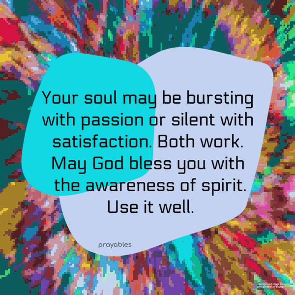 Your soul may be bursting with passion or silent with satisfaction. Both work. May God bless you with the awareness of spirit. Use it well.