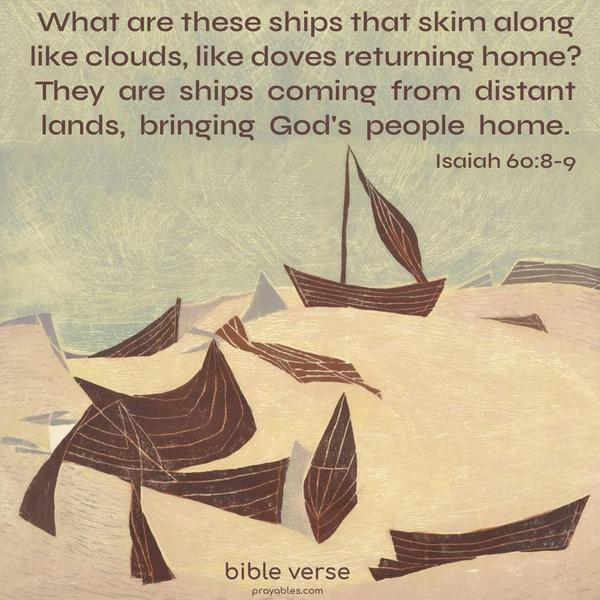 What are these ships that skim along like clouds, like doves returning home? They are ships coming from distant lands, bringing God’s people home. Isaiah 60:8-9