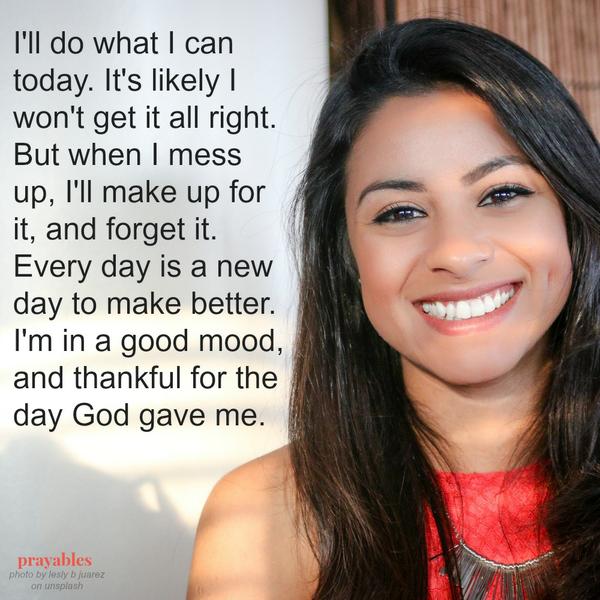 I’ll do what I can today. It’s likely I won’t get it all right. But when I mess up, I’ll make up for it, and forget it. Every day is a new day to make better. I’m in a good mood, and thankful for the day God gave me.