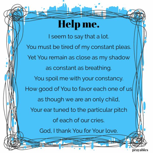 Help me. I seem to say that a lot. You must be tired of my constant pleas. Yet You remain as close as my shadow as constant as
breathing. You spoil me with your constancy. How good of You to favor each one of us as though we are an only child, Your ear tuned to the particular pitch of each of our cries. God, I thank You for Your love.