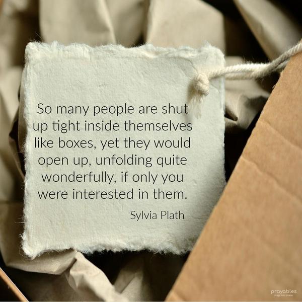 So many people are shut up tight inside themselves like boxes, yet they would open up, unfolding quite wonderfully, if only you were interested in them. Sylvia Plath