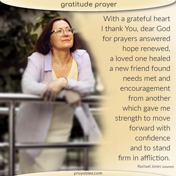 With a grateful heart, I thank You, dear God, for prayers answered, hope renewed, a loved one healed, a new friend found, needs met right on
time, and encouragement from another, which gave me strength to move forward with confidence and to stand firm in affliction. Rachael Jones (adapted)