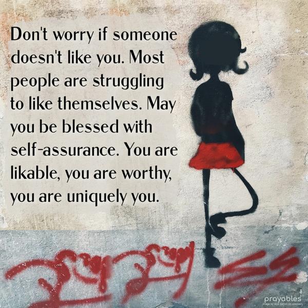 Don’t worry if someone doesn’t like you. Most people are struggling to like themselves. May you be blessed with self-assurance. You are likable; you are worthy; you are uniquely you.