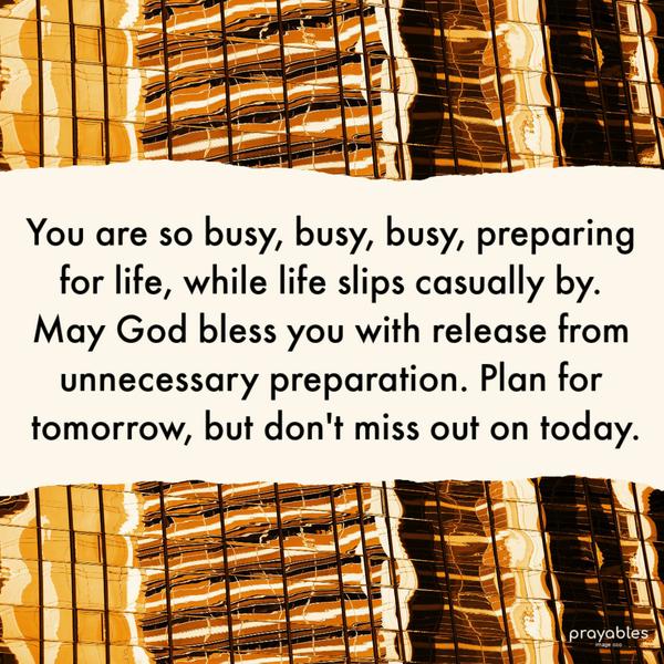 You are so busy, busy, busy, preparing for life, while life slips casually by. May God bless you with release from unnecessary preparation. Plan for tomorrow, but don’t miss
out on today.