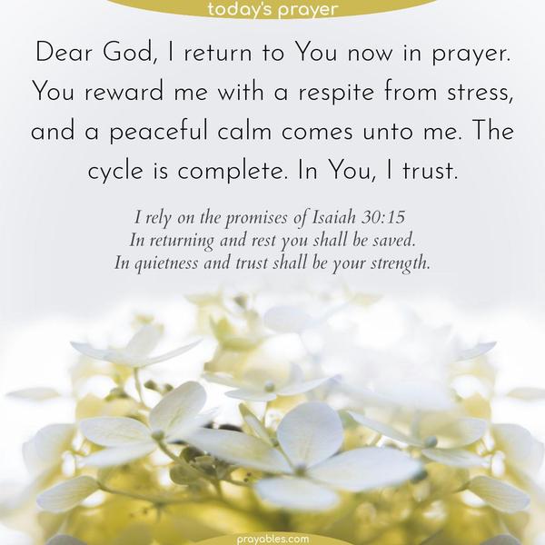 Dear God, I return to You now in prayer. You reward me with a respite from stress, and a peaceful calm comes unto me. The cycle is complete. In You, I trust. I rely on the promises of Isaiah 30:15: In returning and rest you shall be saved; in quietness and in trust shall be your strength.