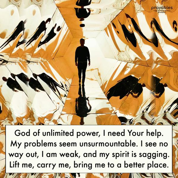 God of unlimited power, I need Your help. My problems seem unsurmountable. I see no way out, I am weak, and my spirit is sagging. Lift me, carry me, bring me to a better place.