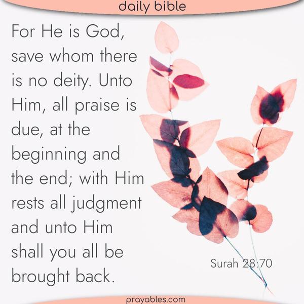 Surah 28:70 For He is God, save whom there is no deity. Unto Him, all praise is due, at the beginning and the end; with Him rests all judgment; and unto Him shall you all be
brought back. 