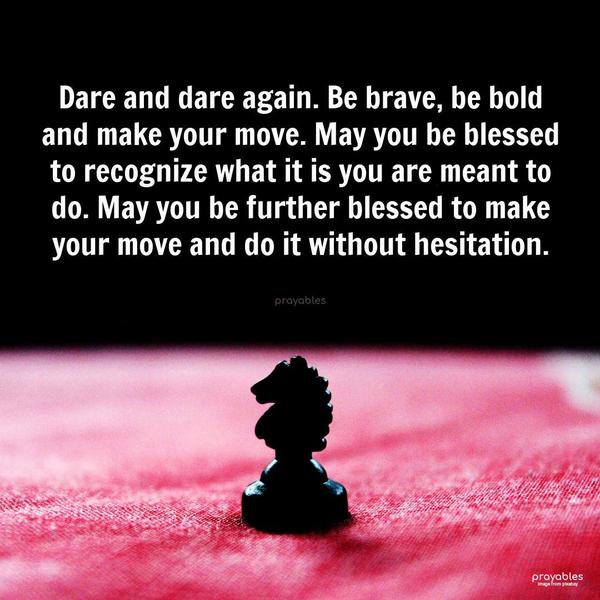 Dare and dare again. Be brave, be bold and make your move. May you be blessed to recognize what it is you are meant to do. May you be further blessed to make your move and do it without
hesitation.