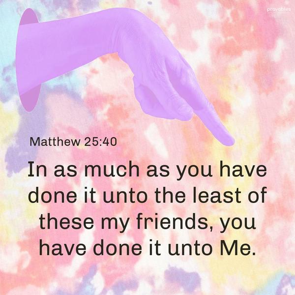 Matthew 25:40 In as much as you have done it unto the least of these my friends, you have done it unto Me.