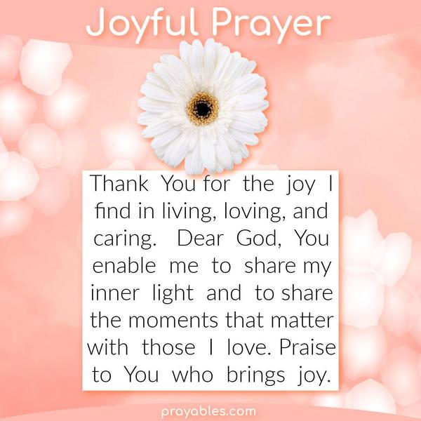 Thank You for the joy I find in living, loving, and caring. Dear God, You enable me to share my inner light and to share the moments that
matter with those I love. Praise to You who brings joy.