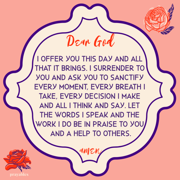 I offer You this day and all that it brings. I surrender to You and ask You to sanctify every moment, every breath I take, every decision I make and all I think and say. Let the words I speak and the work I do be in praise to You and a
help to others.