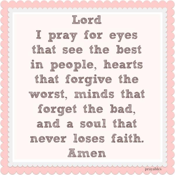 Lord I pray for eyes that see the best in people, hearts that forgive the worst, minds that forget the bad, and a soul that never loses faith. Amen