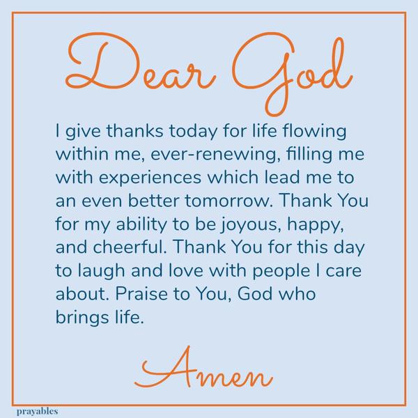 experiences which lead me to an even better tomorrow. Thank You for my ability to be joyous, happy, and cheerful. Thank You for this day to laugh and love with people I care about. Praise to You, God who brings life. Amen