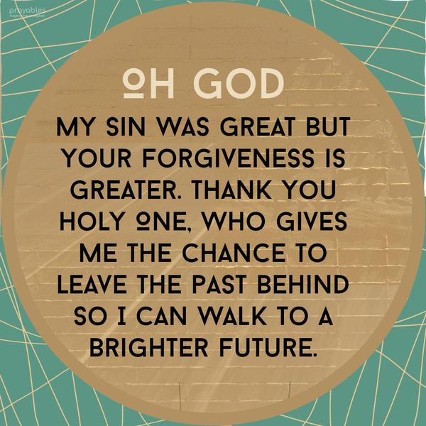 Oh God, My sin was great, but Your forgiveness is greater. Thank You, Holy One, who gives me the chance to leave the past behind so I can walk to a brighter future.