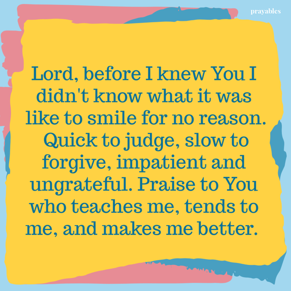 Lord, before I knew You I didn’t know what it was like to smile for no reason. Quick to judge, slow to forgive, impatient and ungrateful. Praise to You who teaches me, tends to me, and makes me better.