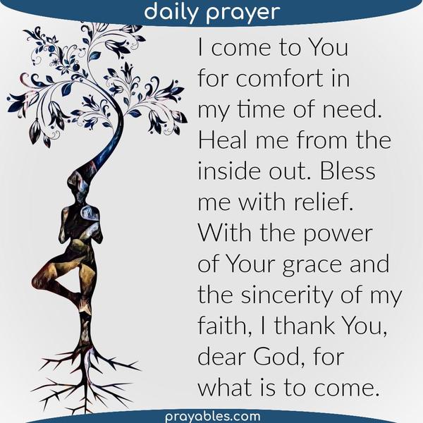 I come to You for comfort in my time of need. Heal me from the inside out. Bless me with relief. With the power of Your grace and the sincerity of my faith, I thank You, dear
God, for what is to come.