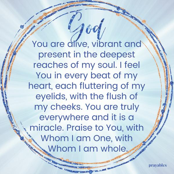 God, You are alive, vibrant and present in the deepest reaches of my soul. I feel You in every beat of my heart, each fluttering of my eyelids, with the flush of my cheeks.
You are truly everywhere and it is a miracle. Praise to You, with Whom I am One, with Whom I am whole.