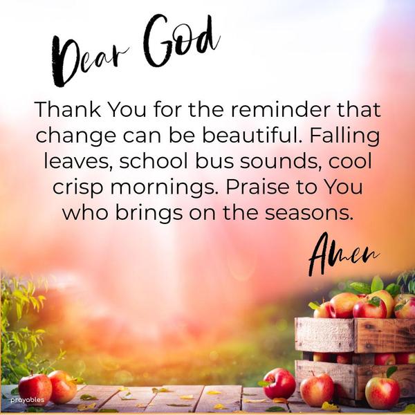 Dear God, Thank You for the reminder that change can be beautiful. Falling leaves, school bus sounds, crisp cool mornings. Praise to You who brings on the seasons. Amen