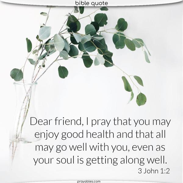 3 John 1:2 Dear friend, I pray that you may enjoy good health and that all may go well with you, even as your soul is getting along well.