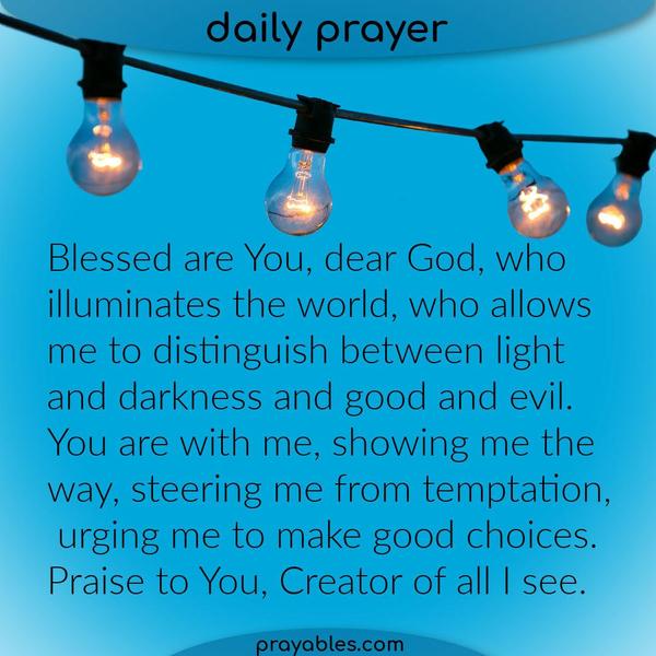 Blessed are You, dear God, who illuminates the world, who allows me to distinguish between light and darkness and good and evil. You are with
me, showing me the way, steering me from temptation, urging me to make good choices. Praise to You, Creator of all I see.