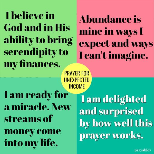 I believe in God and in His ability to bring serendipity to my finances. Abundance is mine in ways I expect and ways I can't imagine. I am ready for a miracle. New streams of money come into my life. I am delighted and surprised by
how well this prayer works.