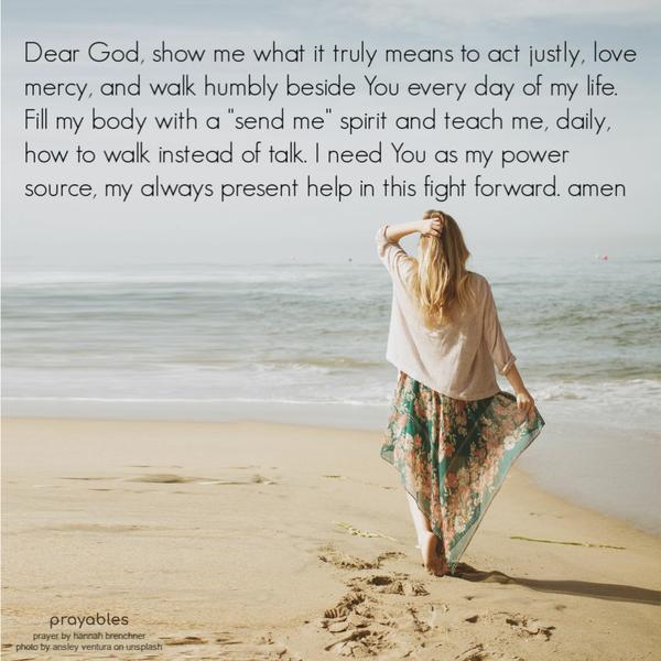 Dear God, show me what it truly means to act justly, love mercy, and walk humbly beside You every day of my life. Fill my body with a “send me” spirit and teach me, daily,
how to walk instead of talk. I need You as my power source, my always present help in this fight forward. amen Hannah Brenchner