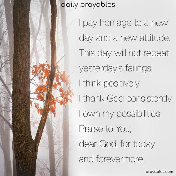 I pay homage to a new day and a new attitude. This day will not repeat yesterday’s failings. I think positively. I thank God consistently. I own my possibilities. Praise to You, dear God, for today and forevermore.