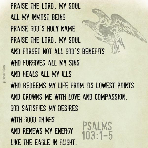 Psalms 103:1-5 Praise the Lord, my soul, all my inmost being, praise God’s holy name. Praise the Lord, my soul, and forget not all God’s benefits; Who forgives all my sins, and heals all
my ills,  Who redeems my life from its lowest points, and crowns me with love and compassion. God satisfies my desires with good things, and renews my energy, like the eagle in flight.