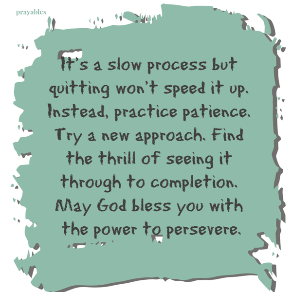 It’s a slow process but quitting won’t speed it up. Instead, practice patience. Try a new approach. Find the thrill of seeing it
through to completion. May God bless you with the power to persevere.