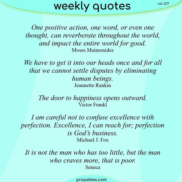 One positive action, one word, or even one thought, can reverberate throughout the world, and impact the entire world for good. Moses Maimonides  We have to get it into our
heads once and for all that we cannot settle disputes by eliminating human beings. Jeannette Rankin  The door to happiness opens outward. Victor Frankl  I am careful not to confuse excellence with perfection. Excellence, I can reach for; perfection is God’s business. Michael J. Fox  It is not the man who has too little, but the man who craves more, that is poor. Seneca